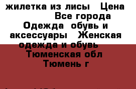 жилетка из лисы › Цена ­ 3 700 - Все города Одежда, обувь и аксессуары » Женская одежда и обувь   . Тюменская обл.,Тюмень г.